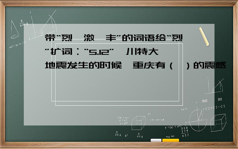 带“烈、激、丰”的词语给“烈”扩词：“5.12”汶川特大地震发生的时候,重庆有（ ）的震感,而在北川等重灾区,大地（ ）地摇动,窗、玻璃在（ ）的颤动,房屋瞬间倒塌.场面如此（ ）不需