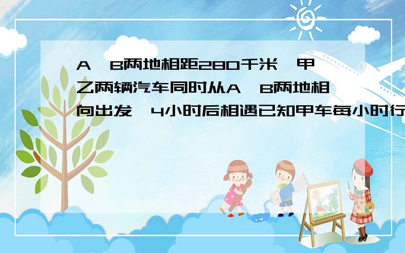 A、B两地相距280千米,甲乙两辆汽车同时从A、B两地相向出发,4小时后相遇已知甲车每小时行全程的7分之1乙车每小时行多少钱米是千米