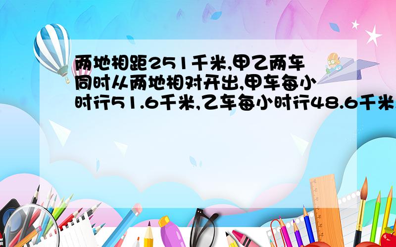 两地相距251千米,甲乙两车同时从两地相对开出,甲车每小时行51.6千米,乙车每小时行48.6千米,几小时后两几小时后两车还相距0.5千米?方程解,