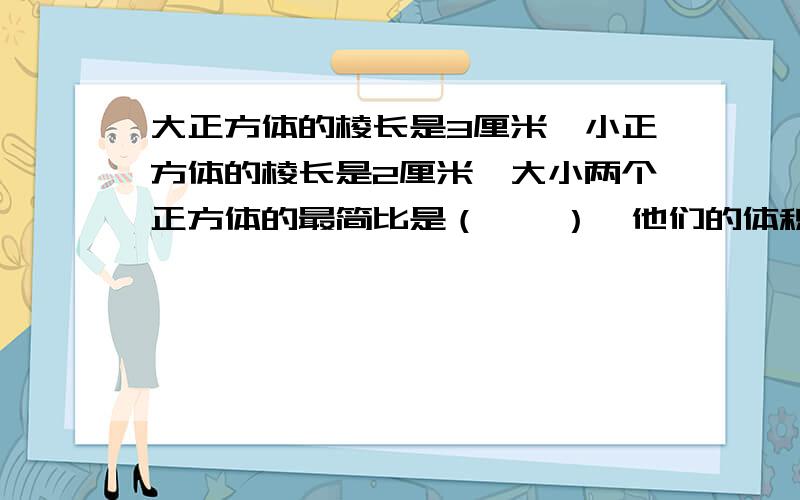 大正方体的棱长是3厘米,小正方体的棱长是2厘米,大小两个正方体的最简比是（　　）,他们的体积最简比是（　　　）