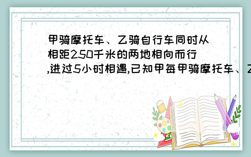 甲骑摩托车、乙骑自行车同时从相距250千米的两地相向而行,进过5小时相遇,已知甲每甲骑摩托车、乙骑自行车同时从相距250千米的两地相向而行,经过5小时相遇,已知甲每小时行使的路程是乙