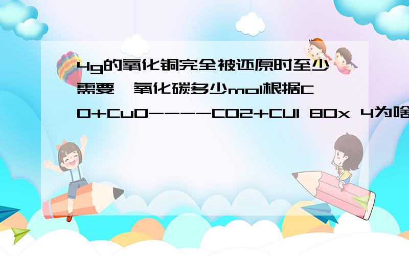 4g的氧化铜完全被还原时至少需要一氧化碳多少mol根据CO+CuO----CO2+CU1 80x 4为啥能够连立等式,1和80是啥关系1楼，但不知道列这个等式的原理，原因是啥啊 不要随便改动俺的数据 55，麻烦三楼说