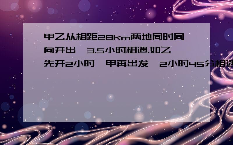 甲乙从相距28km两地同时同向开出,3.5小时相遇.如乙先开2小时,甲再出发,2小时45分相遇.