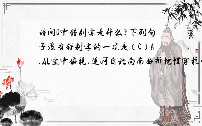 请问D中错别字是什么?下列句子没有错别字的一项是（C）A.从空中俯视,运河自北向南曲折地惯穿杭州城,像一缕飘带舞动着.B.古老的歌会形式孕含着浓郁的民间文化气息,引发人们由衷的赞赏.C