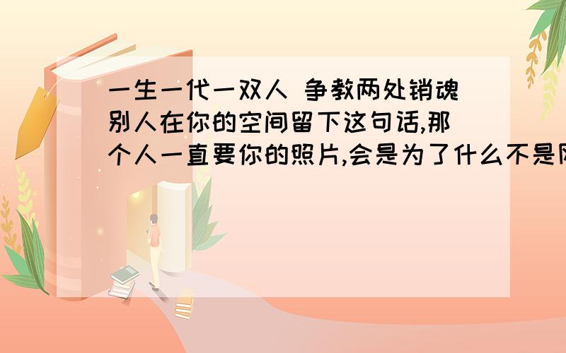 一生一代一双人 争教两处销魂别人在你的空间留下这句话,那个人一直要你的照片,会是为了什么不是网友,是同学,而且都认识 六年了的,最近才要照片的