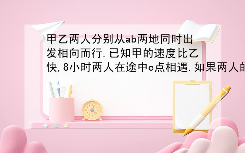 甲乙两人分别从ab两地同时出发相向而行.已知甲的速度比乙快,8小时两人在途中c点相遇.如果两人的速度个甲乙两人分别从ab两地同时出发相向而行。已知甲的速度比乙快，8小时两人在途中c