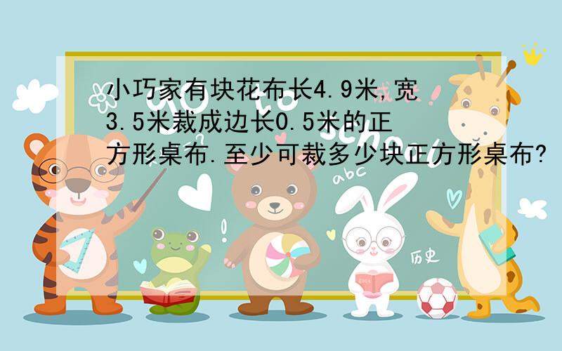 小巧家有块花布长4.9米,宽3.5米裁成边长0.5米的正方形桌布.至少可裁多少块正方形桌布?