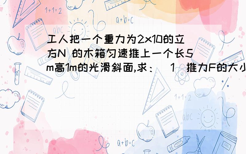 工人把一个重力为2x10的立方N 的木箱匀速推上一个长5m高1m的光滑斜面,求：（1）推力F的大小；（2）若斜面光滑,箱子受到的摩擦阻力等于木箱重力的0.1,求此时的推力F及斜面的机械概率.