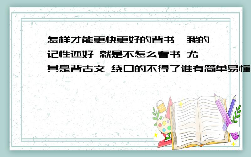 怎样才能更快更好的背书,我的记性还好 就是不怎么看书 尤其是背古文 绕口的不得了谁有简单易懂的方法?