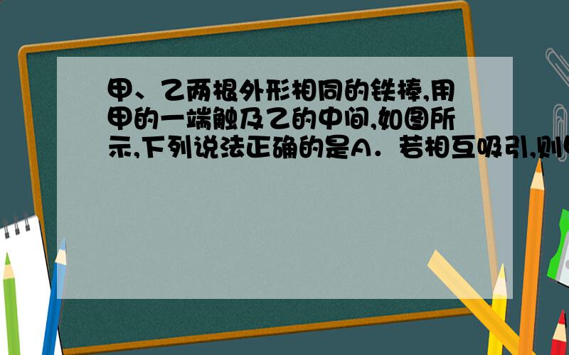 甲、乙两根外形相同的铁棒,用甲的一端触及乙的中间,如图所示,下列说法正确的是A．若相互吸引,则甲、乙均有磁性B．若相互吸引,则甲有磁性,乙没有磁性C．若相互不吸引,则甲、乙均无磁性