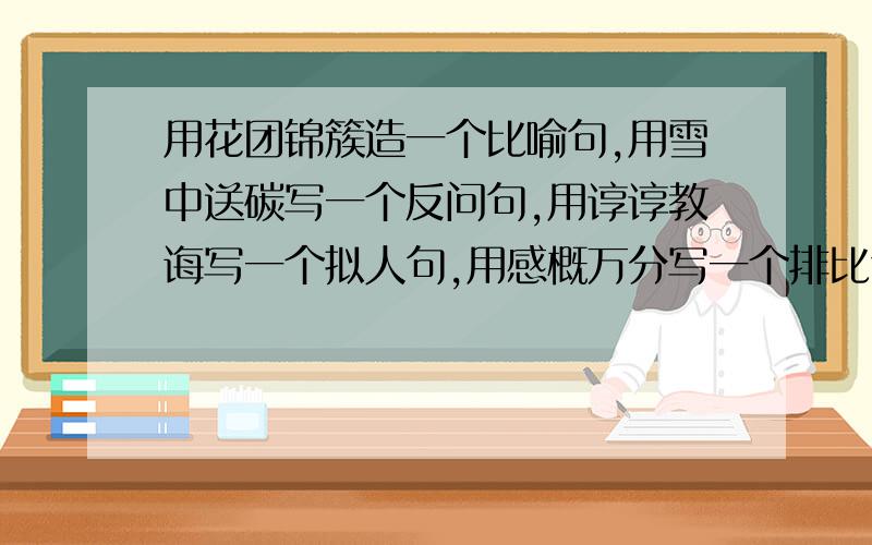 用花团锦簇造一个比喻句,用雪中送碳写一个反问句,用谆谆教诲写一个拟人句,用感概万分写一个排比句.速度快、、、、、我有急用!