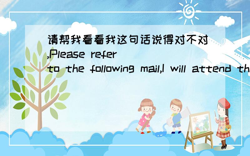 请帮我看看我这句话说得对不对,Please refer to the following mail,I will attend the training tomorrow morning.Thanks.中文是：请参考下列邮件,我明天早上将会参加这个培训,