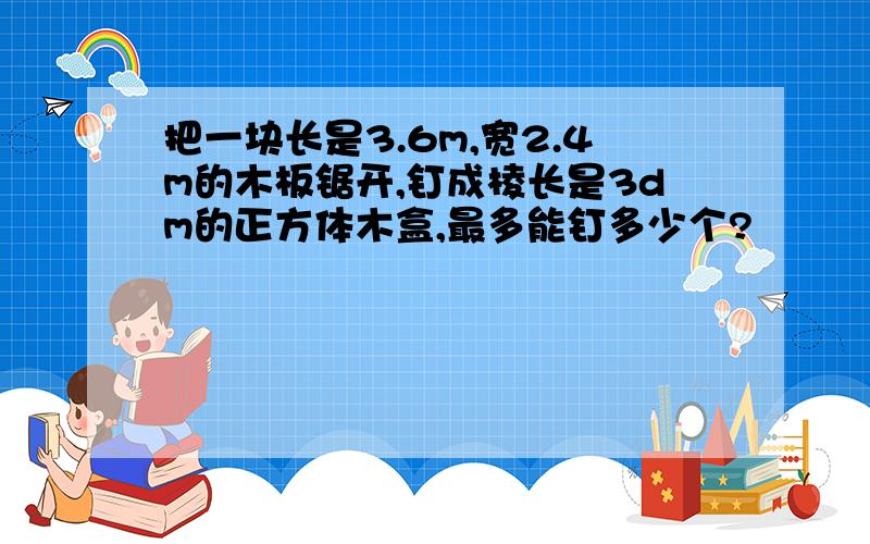 把一块长是3.6m,宽2.4m的木板锯开,钉成棱长是3dm的正方体木盒,最多能钉多少个?