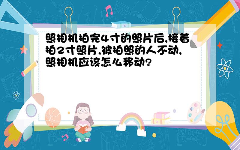 照相机拍完4寸的照片后,接着拍2寸照片,被拍照的人不动,照相机应该怎么移动?