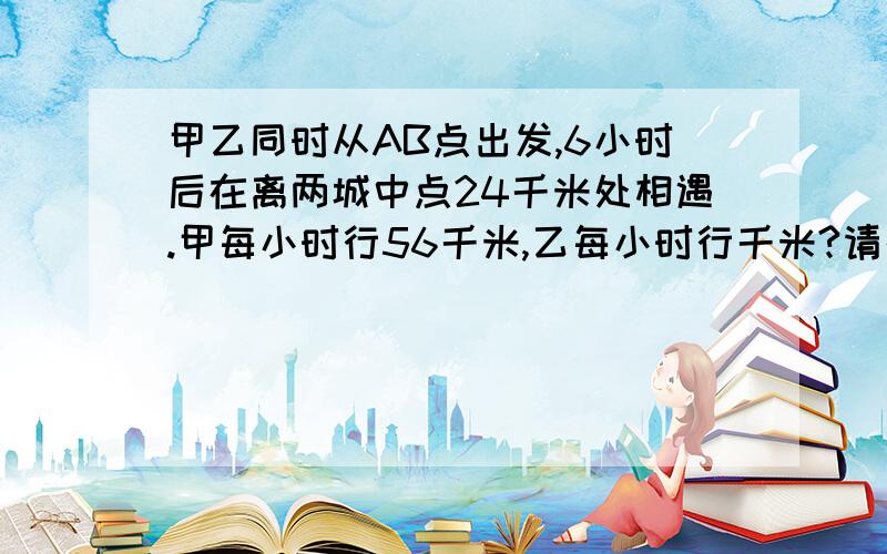 甲乙同时从AB点出发,6小时后在离两城中点24千米处相遇.甲每小时行56千米,乙每小时行千米?请列式计算,知道的赶快说啊.