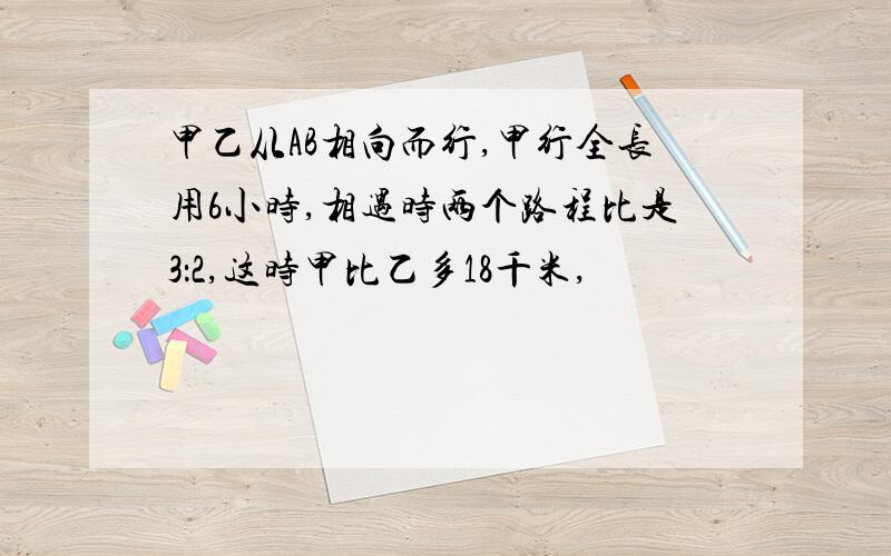 甲乙从AB相向而行,甲行全长用6小时,相遇时两个路程比是3：2,这时甲比乙多18千米,