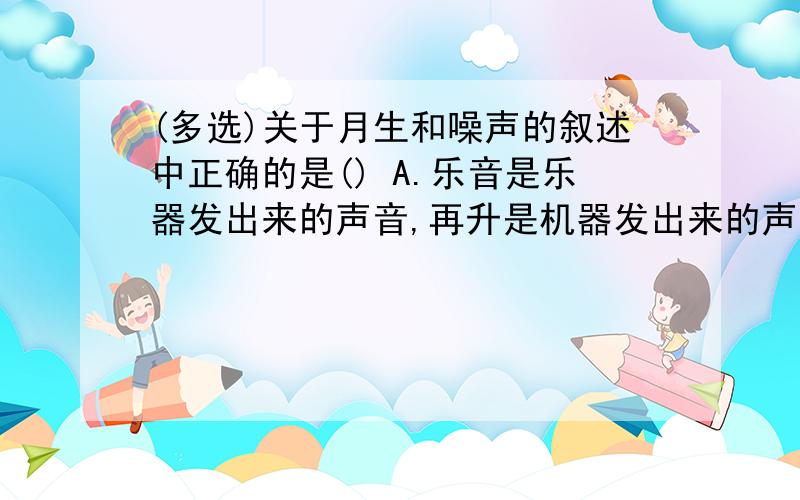 (多选)关于月生和噪声的叙述中正确的是() A.乐音是乐器发出来的声音,再升是机器发出来的声音.B.乐音悦耳动听,使人心情舒畅；噪音使人们烦躁不安,有害人体健康.C.从环保角度看,一切干扰