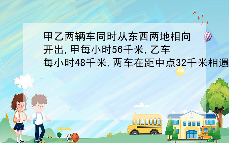 甲乙两辆车同时从东西两地相向开出,甲每小时56千米,乙车每小时48千米,两车在距中点32千米相遇.东西两地相距多少