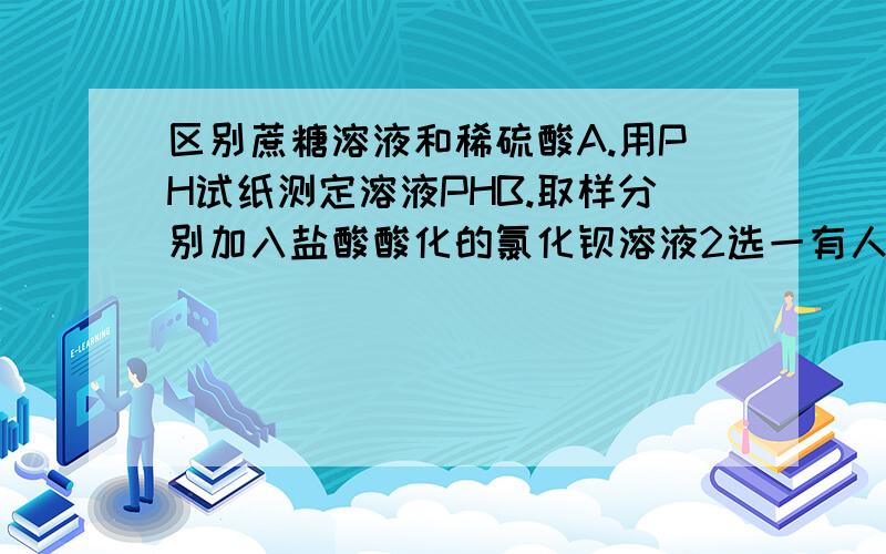 区别蔗糖溶液和稀硫酸A.用PH试纸测定溶液PHB.取样分别加入盐酸酸化的氯化钡溶液2选一有人说：很显然，蔗糖溶液是显中性的，而浓硫酸是显酸性，用pH试纸能很容易地区分。因此选择A。 而