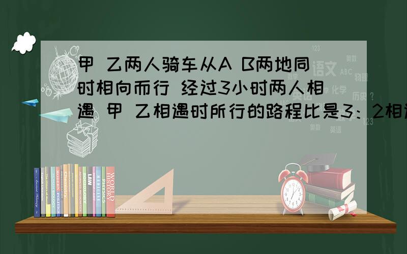 甲 乙两人骑车从A B两地同时相向而行 经过3小时两人相遇 甲 乙相遇时所行的路程比是3：2相遇时甲比乙多行18千米 甲每小时行多少千米