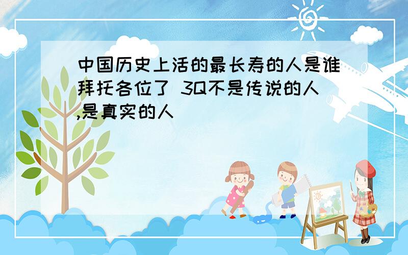 中国历史上活的最长寿的人是谁拜托各位了 3Q不是传说的人,是真实的人