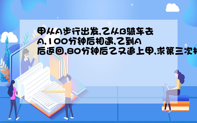 甲从A步行出发,乙从B骑车去A,100分钟后相遇,乙到A后返回,80分钟后乙又追上甲,求第三次相遇时间