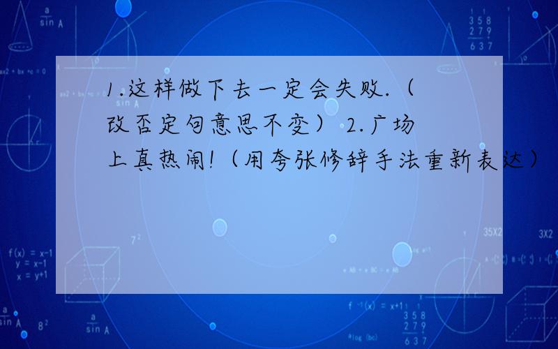 1.这样做下去一定会失败.（改否定句意思不变） 2.广场上真热闹!（用夸张修辞手法重新表达）