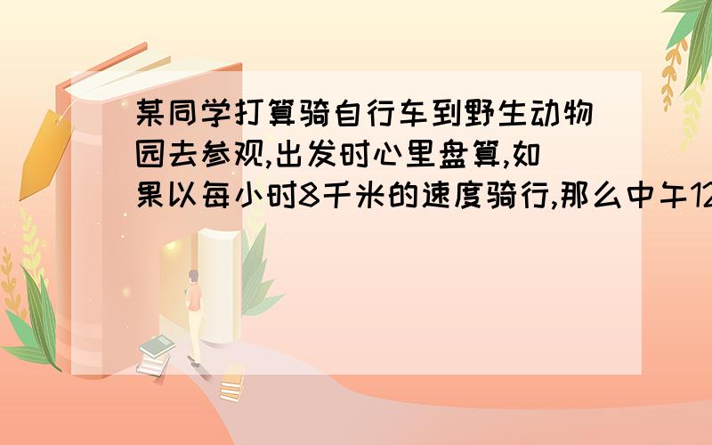 某同学打算骑自行车到野生动物园去参观,出发时心里盘算,如果以每小时8千米的速度骑行,那么中午12点才能到达；如果以每小时12千米的速度骑行,那么10点就能到达,若要不快不慢恰好在11点