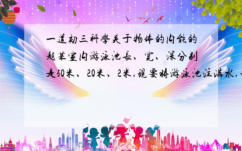 一道初三科学关于物体的内能的题某室内游泳池长、宽、深分别是50米、20米、2米,现要将游泳池注满水,并使水温达到28摄氏度.已知水的初温是18摄氏度,则水需要吸收多少热量?