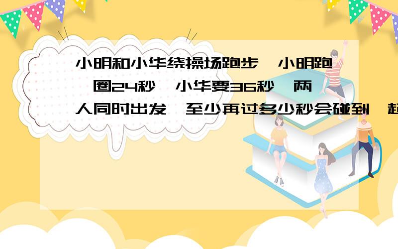 小明和小华绕操场跑步,小明跑一圈24秒,小华要36秒,两人同时出发,至少再过多少秒会碰到一起?