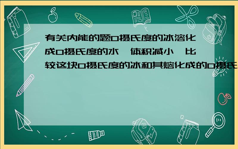 有关内能的题0摄氏度的冰溶化成0摄氏度的水,体积减小,比较这块0摄氏度的冰和其熔化成的0摄氏度的水具有的内能错误的是A 有相同的内能 B 0摄氏度水的内能大答案是选择A,我不明白内能不