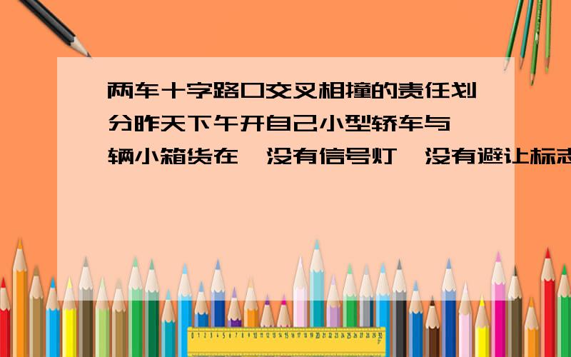 两车十字路口交叉相撞的责任划分昨天下午开自己小型轿车与一辆小箱货在一没有信号灯、没有避让标志的路口交叉相撞,我是自北向南、箱货是自东向西,我的车头撞在了箱货的驾驶室后部,