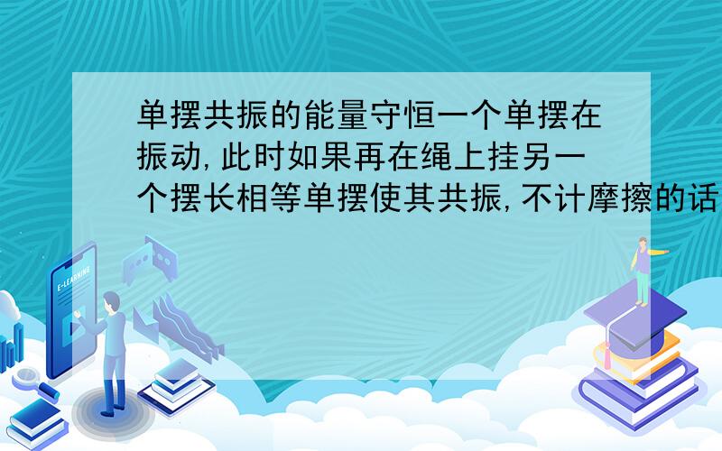 单摆共振的能量守恒一个单摆在振动,此时如果再在绳上挂另一个摆长相等单摆使其共振,不计摩擦的话,先前的单摆振幅是不是应该变小使能量守恒,（单摆下挂的重物质量相等）,如果摆长不