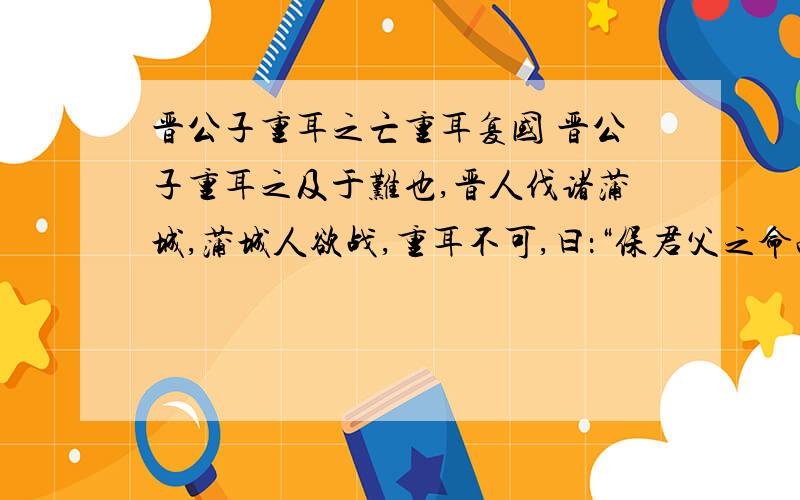 晋公子重耳之亡重耳复国 晋公子重耳之及于难也,晋人伐诸蒲城,蒲城人欲战,重耳不可,曰：“保君父之命而享其生禄,于是乎得人.有人而校,罪莫大焉.吾其奔也.”遂奔狄.从者狐偃,赵衰,颠颉,