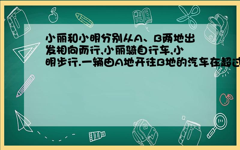 小丽和小明分别从A、B两地出发相向而行,小丽骑自行车,小明步行.一辆由A地开往B地的汽车在超过小丽后12分钟有遇见了小明,小明在见到汽车后继续走了12分钟遇到了小丽,已知汽车速度是40千