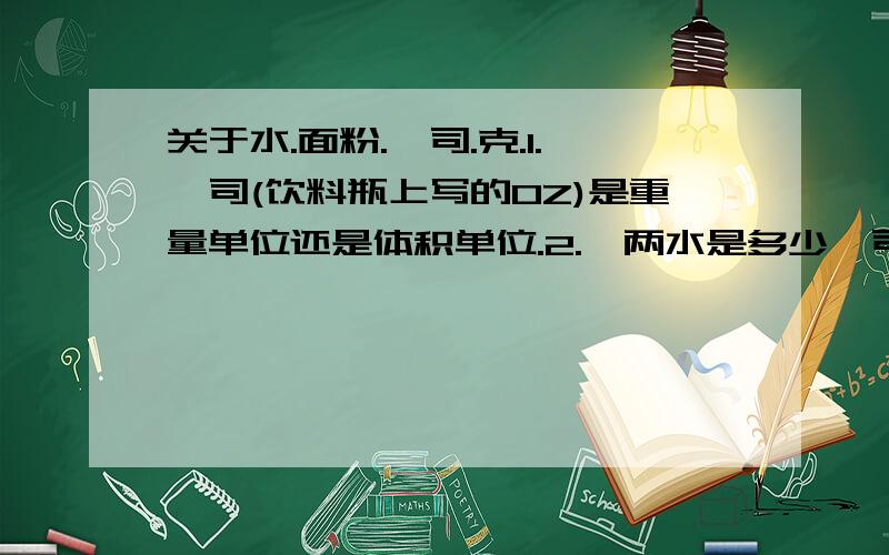 关于水.面粉.盎司.克.1.盎司(饮料瓶上写的OZ)是重量单位还是体积单位.2.一两水是多少盎司.3.一两面粉和多少盎司的水体积相等.不要猜的.要有根据的.有计算过程就更好了