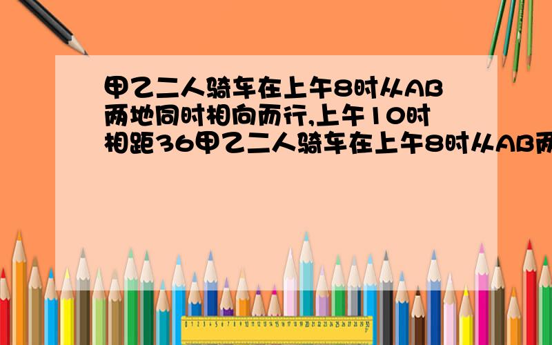 甲乙二人骑车在上午8时从AB两地同时相向而行,上午10时相距36甲乙二人骑车在上午8时从AB两地同时相向而行,上午10时相距36千米,已知甲每小时比乙多骑2千米,求甲乙的速度.我只知道了答案为