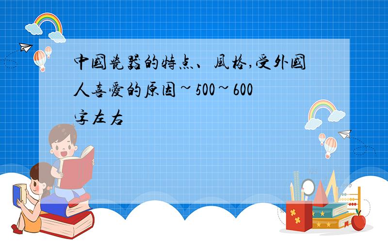 中国瓷器的特点、风格,受外国人喜爱的原因~500~600字左右