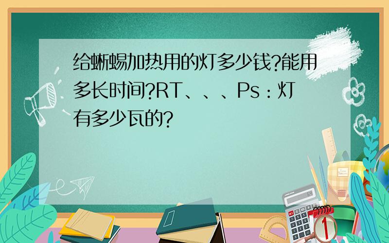 给蜥蜴加热用的灯多少钱?能用多长时间?RT、、、Ps：灯有多少瓦的?