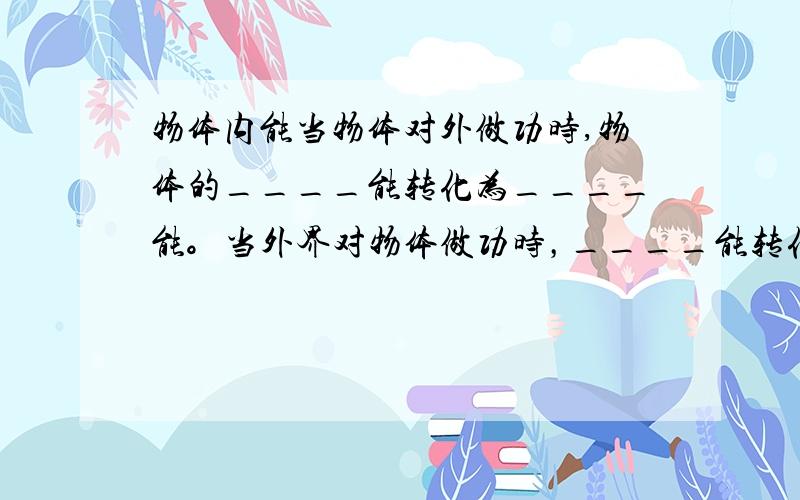 物体内能当物体对外做功时,物体的____能转化为____能。当外界对物体做功时，____能转化为___能。当物体放热时，物体的内能____;当物体吸热时，物体的内能____。