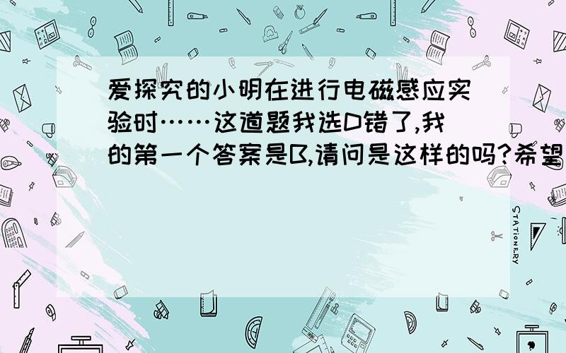 爱探究的小明在进行电磁感应实验时……这道题我选D错了,我的第一个答案是B,请问是这样的吗?希望大家教教我,