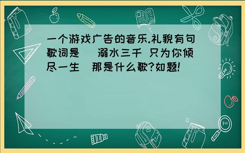 一个游戏广告的音乐.礼貌有句歌词是 （溺水三千 只为你倾尽一生）那是什么歌?如题!