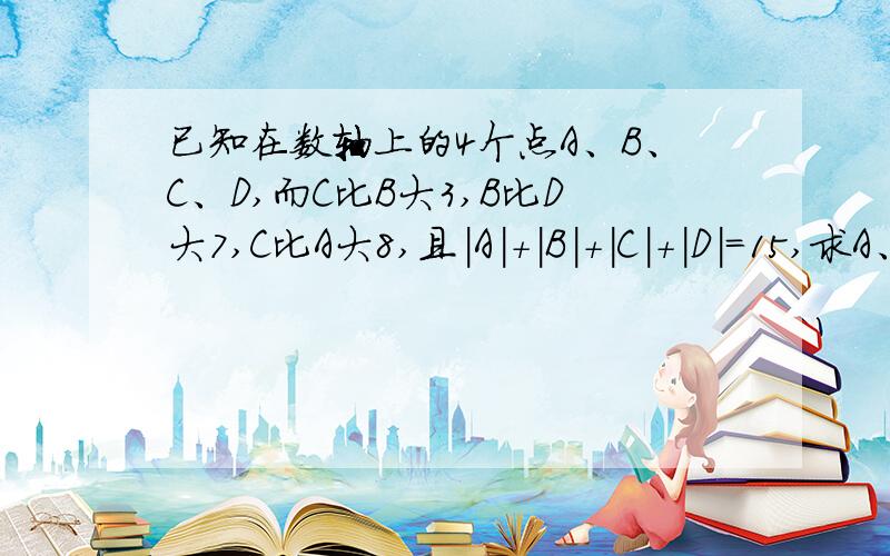 已知在数轴上的4个点A、B、C、D,而C比B大3,B比D大7,C比A大8,且|A|+|B|+|C|+|D|=15,求A、B、C、D的值数轴上有4个点A,B,C,D对应的分别是a,b,c,d,c比b大3,b比d小7,c比a大8且/a/+/b/+/c/+/d/=15求a,b,c,d的值