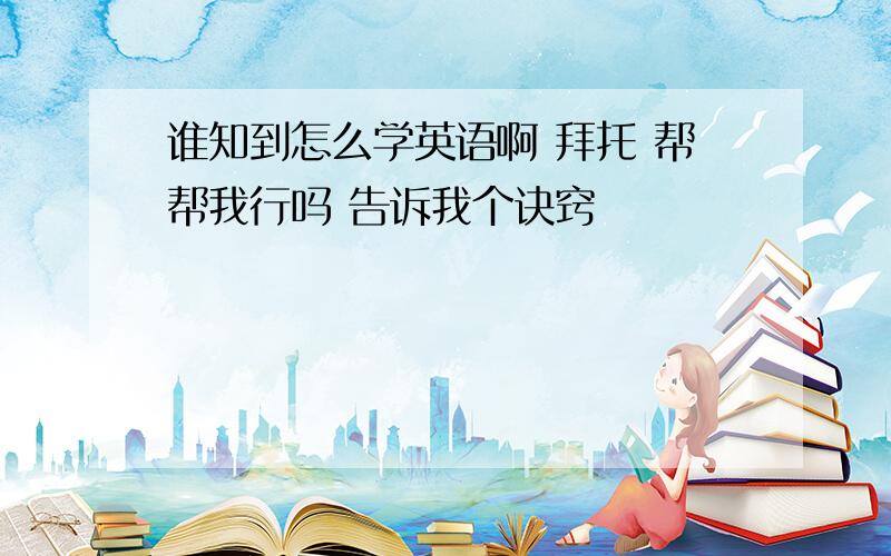 谁知到怎么学英语啊 拜托 帮帮我行吗 告诉我个诀窍