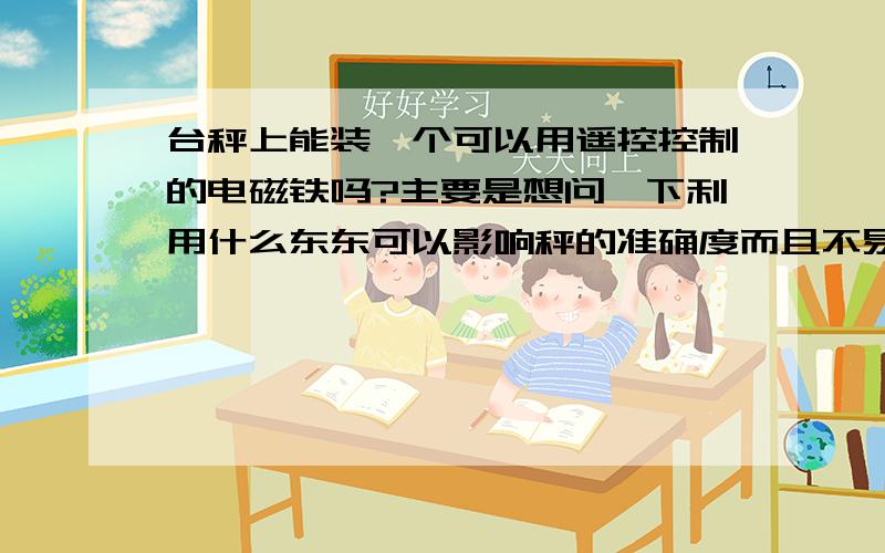 台秤上能装一个可以用遥控控制的电磁铁吗?主要是想问一下利用什么东东可以影响秤的准确度而且不易被发现,可以用遥控控制的.就平时农村常用的台秤上.我们村好多人卖玉米时都感觉自己