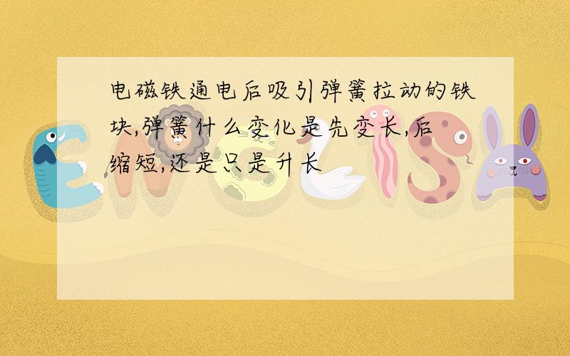 电磁铁通电后吸引弹簧拉动的铁块,弹簧什么变化是先变长,后缩短,还是只是升长