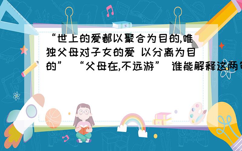 “世上的爱都以聚合为目的,唯独父母对子女的爱 以分离为目的” “父母在,不远游” 谁能解释这两句“世上的爱都以聚合为目的,唯独父母对子女的爱 以分离为目的” “父母在,不远游” 谁