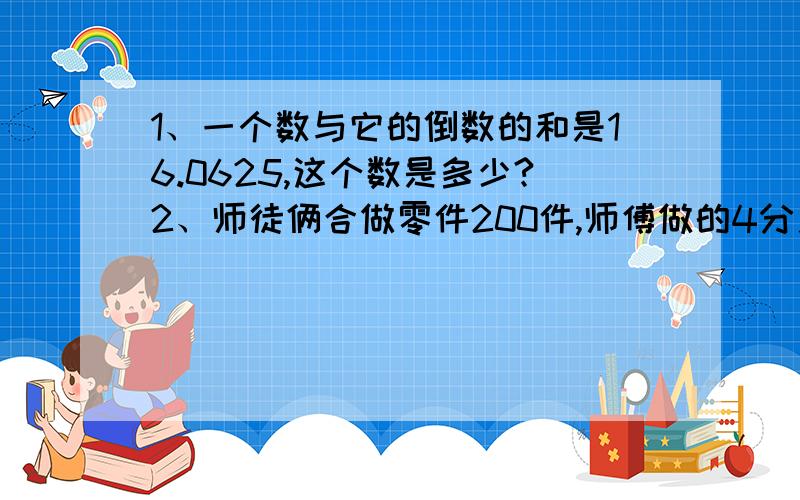 1、一个数与它的倒数的和是16.0625,这个数是多少?2、师徒俩合做零件200件,师傅做的4分之1比徒弟做的5分之1多做14个,徒弟做了多少个?（这两道都要写出列式,不要方程,写出思路就更好.）