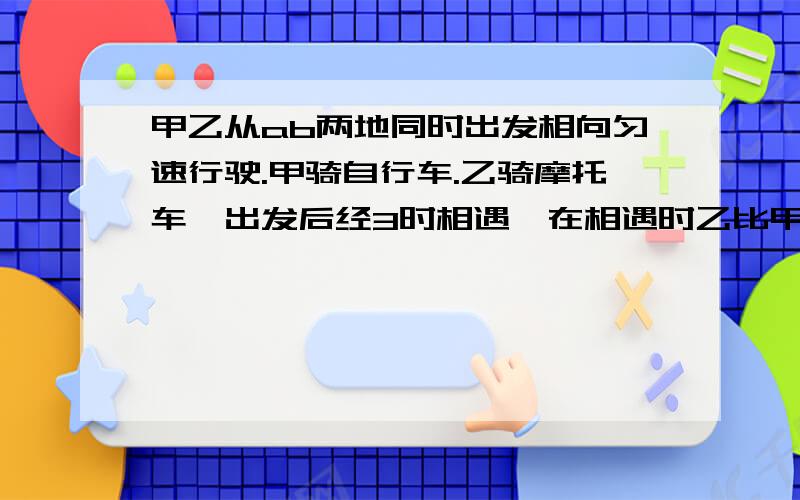 甲乙从ab两地同时出发相向匀速行驶.甲骑自行车.乙骑摩托车,出发后经3时相遇,在相遇时乙比甲多行90千米相遇后经1小时到a地,求甲乙的速度