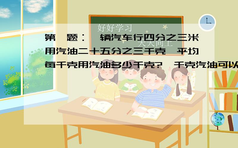 第一题：一辆汽车行四分之三米用汽油二十五分之三千克,平均每千克用汽油多少千克?一千克汽油可以行多少米?第二题：一根四分之三米长的钢筋重十分之三,一米长的这种钢筋重多少千克?